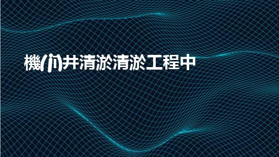 機(jī)井清淤清淤工程中的關(guān)鍵技術(shù)與實(shí)踐探討，你能否了解其背后的秘密與挑戰(zhàn)？